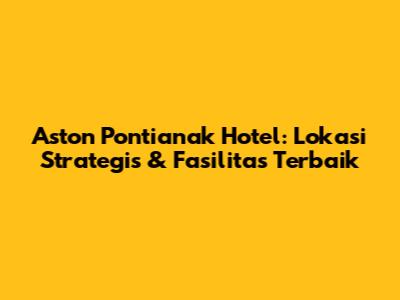 Aston Pontianak Hotel: Lokasi Strategis & Fasilitas Terbaik
