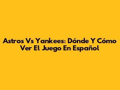 Astros Vs Yankees: Dónde Y Cómo Ver El Juego En Español