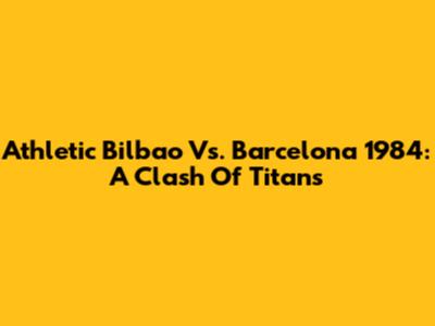 Athletic Bilbao Vs. Barcelona 1984: A Clash Of Titans