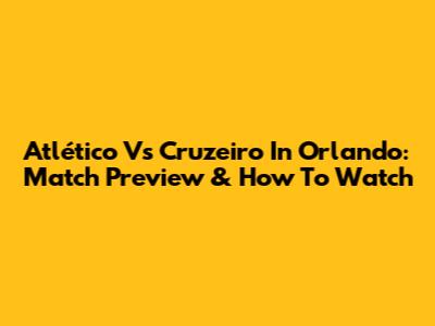Atlético Vs Cruzeiro In Orlando: Match Preview & How To Watch