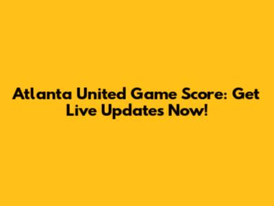 Atlanta United Game Score: Get Live Updates Now!