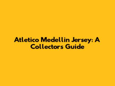 Atletico Medellin Jersey: A Collector's Guide