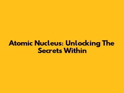 Atomic Nucleus: Unlocking The Secrets Within