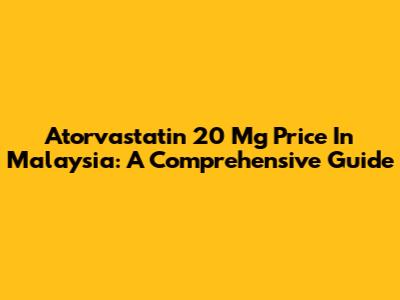 Atorvastatin 20 Mg Price In Malaysia: A Comprehensive Guide