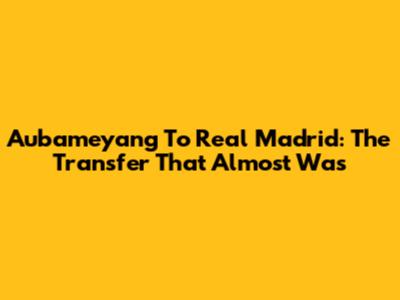 Aubameyang To Real Madrid: The Transfer That Almost Was