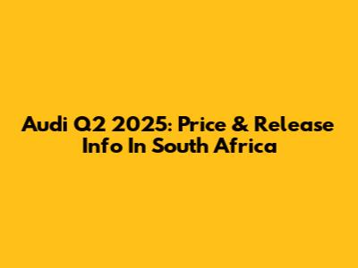 Audi Q2 2025: Price & Release Info In South Africa