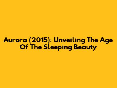 Aurora (2015): Unveiling The Age Of The Sleeping Beauty