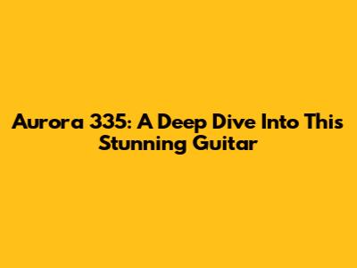 Aurora 335: A Deep Dive Into This Stunning Guitar