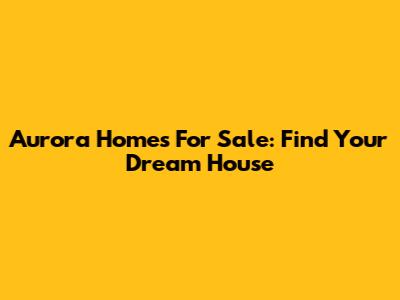 Aurora Homes For Sale: Find Your Dream House
