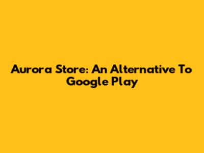 Aurora Store: An Alternative To Google Play