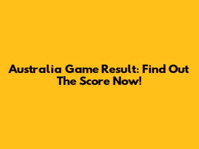 Australia Game Result: Find Out The Score Now!