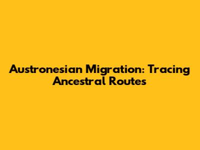 Austronesian Migration: Tracing Ancestral Routes