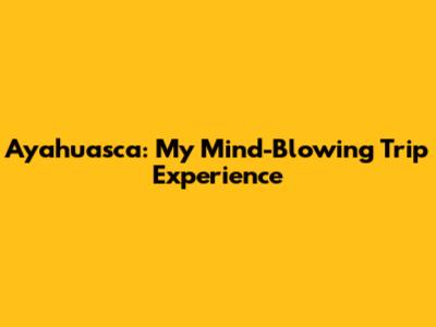 Ayahuasca: My Mind-Blowing Trip Experience