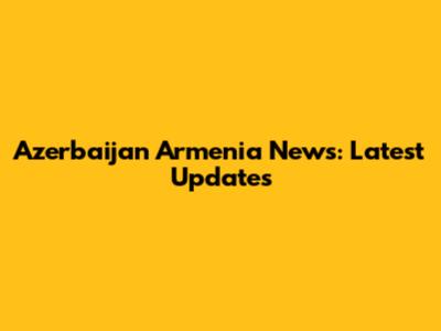 Azerbaijan Armenia News: Latest Updates