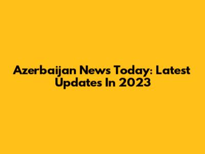 Azerbaijan News Today: Latest Updates In 2023