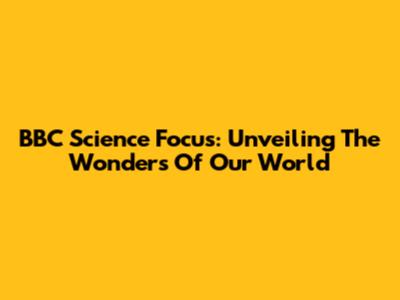 BBC Science Focus: Unveiling The Wonders Of Our World