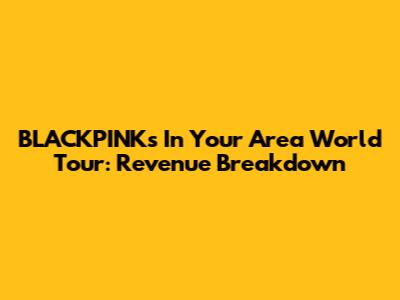 BLACKPINK's 'In Your Area' World Tour: Revenue Breakdown