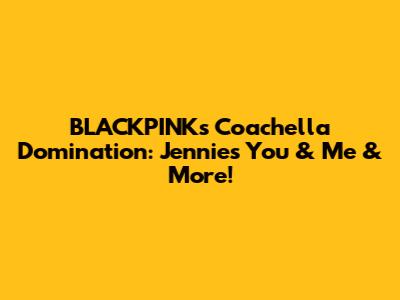 BLACKPINK's Coachella Domination: Jennie's 'You & Me' & More!