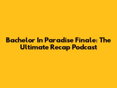 Bachelor In Paradise Finale: The Ultimate Recap Podcast