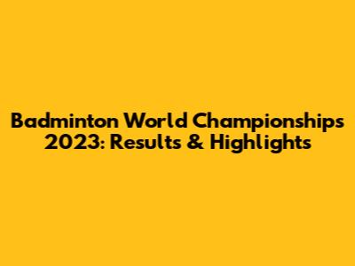 Badminton World Championships 2023: Results & Highlights