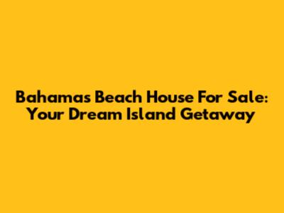 Bahamas Beach House For Sale: Your Dream Island Getaway