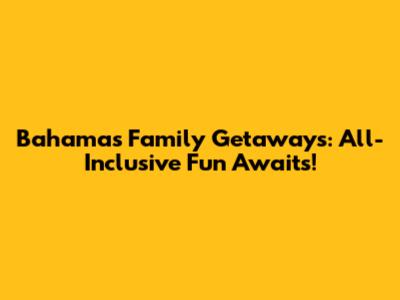 Bahamas Family Getaways: All-Inclusive Fun Awaits!