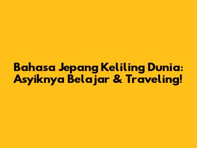 Bahasa Jepang Keliling Dunia: Asyiknya Belajar & Traveling!