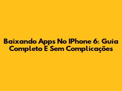 Baixando Apps No IPhone 6: Guia Completo E Sem Complicações