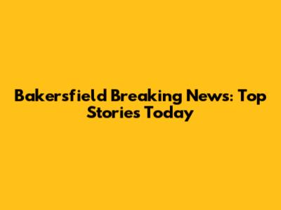 Bakersfield Breaking News: Top Stories Today