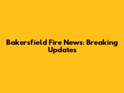 Bakersfield Fire News: Breaking Updates