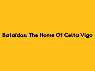 Balaídos: The Home Of Celta Vigo