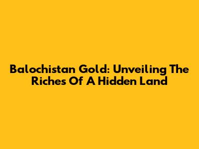 Balochistan Gold: Unveiling The Riches Of A Hidden Land