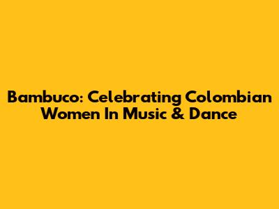 Bambuco: Celebrating Colombian Women In Music & Dance