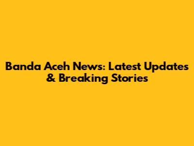 Banda Aceh News: Latest Updates & Breaking Stories