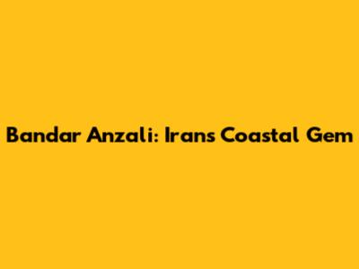 Bandar Anzali: Iran's Coastal Gem