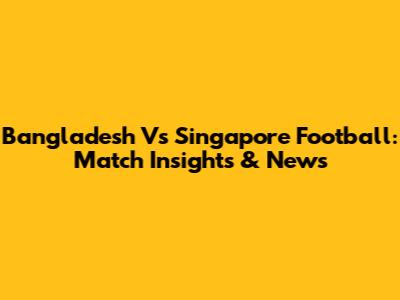 Bangladesh Vs Singapore Football: Match Insights & News