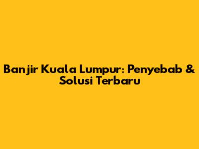 Banjir Kuala Lumpur: Penyebab & Solusi Terbaru