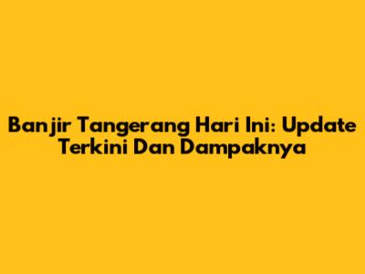 Banjir Tangerang Hari Ini: Update Terkini Dan Dampaknya