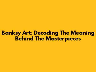 Banksy Art: Decoding The Meaning Behind The Masterpieces