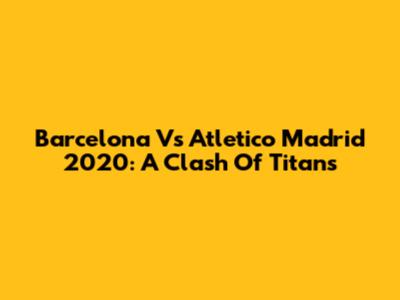 Barcelona Vs Atletico Madrid 2020: A Clash Of Titans