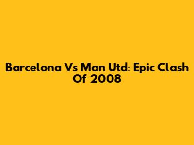 Barcelona Vs Man Utd: Epic Clash Of 2008