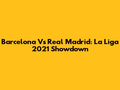 Barcelona Vs Real Madrid: La Liga 2021 Showdown
