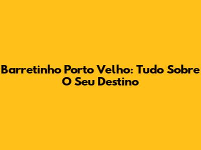 Barretinho Porto Velho: Tudo Sobre O Seu Destino