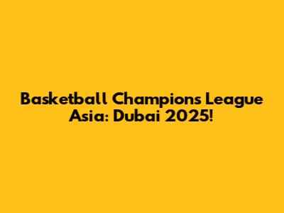 Basketball Champions League Asia: Dubai 2025!