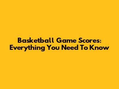 Basketball Game Scores: Everything You Need To Know