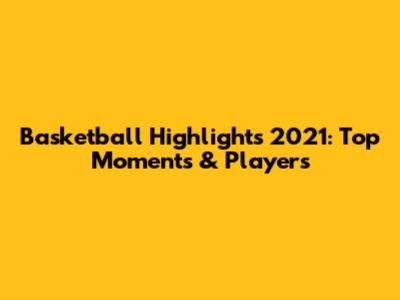 Basketball Highlights 2021: Top Moments & Players