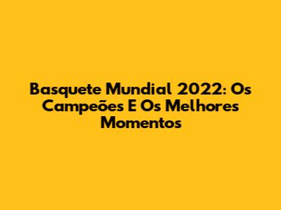 Basquete Mundial 2022: Os Campeões E Os Melhores Momentos