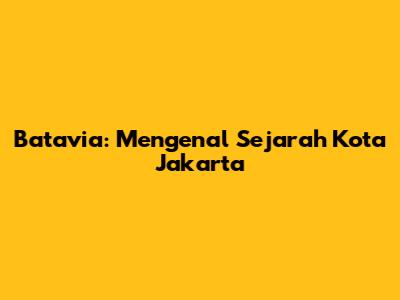 Batavia: Mengenal Sejarah Kota Jakarta