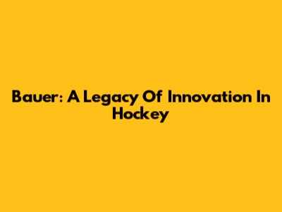 Bauer: A Legacy Of Innovation In Hockey