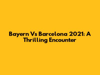 Bayern Vs Barcelona 2021: A Thrilling Encounter